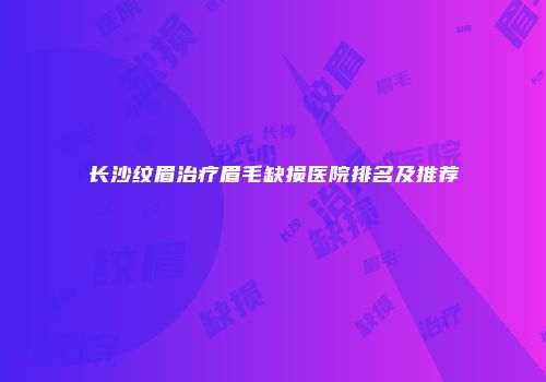 长沙纹眉治疗眉毛缺损医院排名及推荐