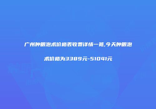 广州肿眼泡术价格表收费详情一览,今天肿眼泡术价格为3389元-51041元