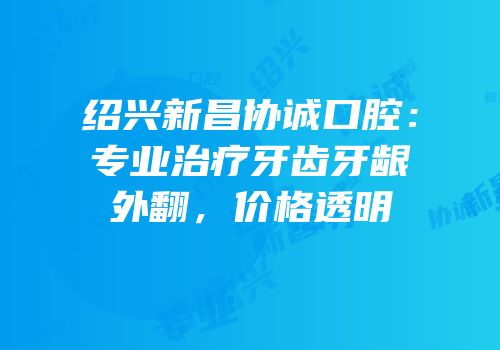 绍兴新昌协诚口腔：专业治疗牙齿牙龈外翻，价格透明