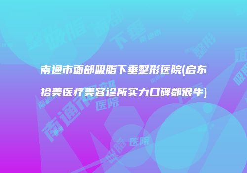 南通市面部吸脂下垂整形医院(启东拾美医疗美容诊所实力口碑都很牛)