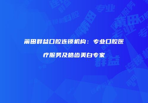 莆田群益口腔连锁机构：专业口腔医疗服务及皓齿美白专家