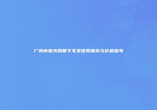 广州市激光脱腋下毛发医院推荐与价格参考