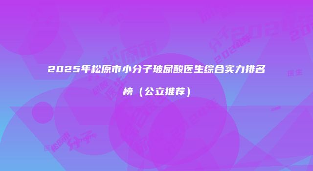 2025年松原市小分子玻尿酸医生综合实力排名榜（公立推荐）