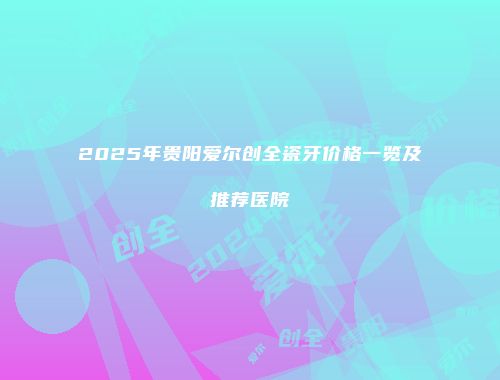 2025年贵阳爱尔创全瓷牙价格一览及推荐医院