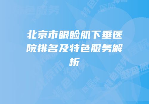 北京市眼睑肌下垂医院排名及特色服务解析