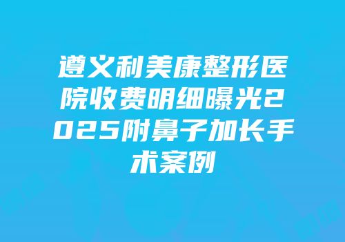 遵义利美康整形医院收费明细曝光2025附鼻子加长手术案例