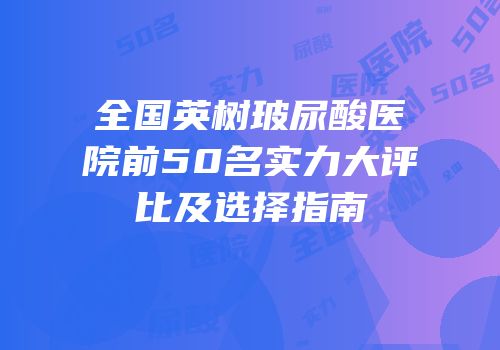 全国英树玻尿酸医院前50名实力大评比及选择指南