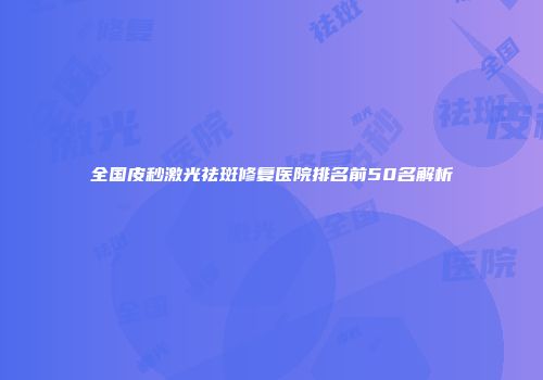 全国皮秒激光祛斑修复医院排名前50名解析