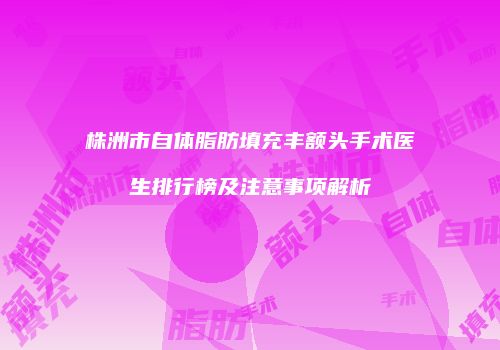 株洲市自体脂肪填充丰额头手术医生排行榜及注意事项解析