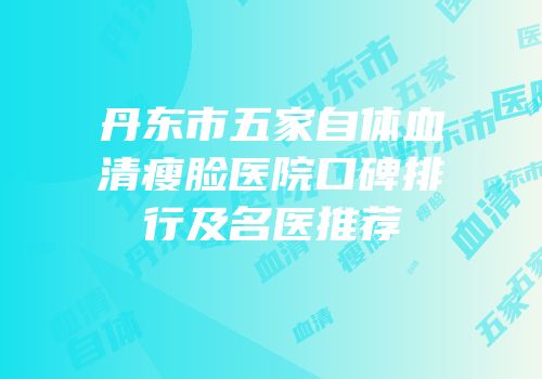 丹东市五家自体血清瘦脸医院口碑排行及名医推荐
