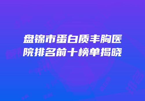 盘锦市蛋白质丰胸医院排名前十榜单揭晓