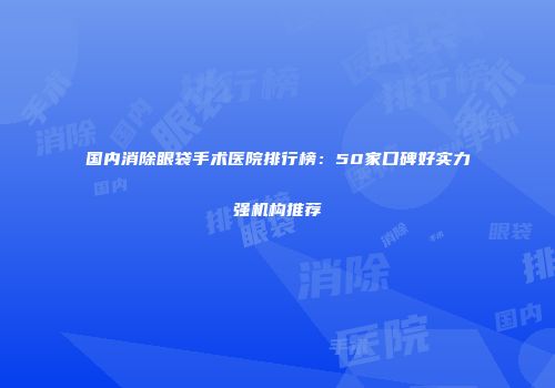 国内消除眼袋手术医院排行榜：50家口碑好实力强机构推荐