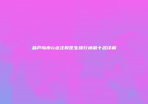 葫芦岛市G点注射医生排行榜前十名详解