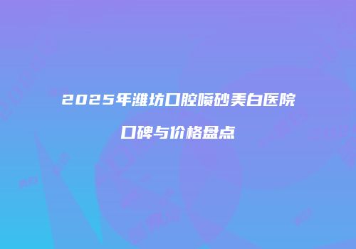 2025年潍坊口腔喷砂美白医院口碑与价格盘点