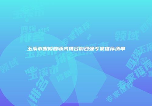 玉溪市眼修复领域排名前四强专家推荐清单