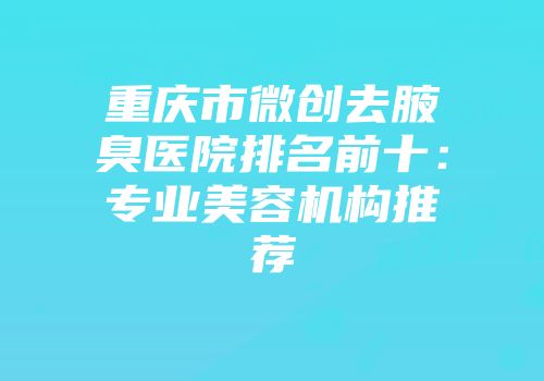 重庆市微创去腋臭医院排名前十：专业美容机构推荐