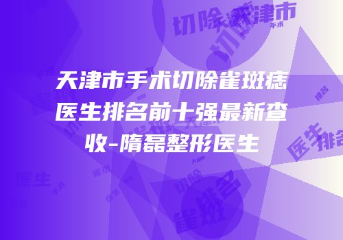 天津市手术切除雀斑痣医生排名前十强最新查收-隋磊整形医生