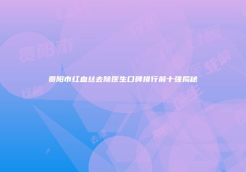 贵阳市红血丝去除医生口碑排行前十强揭秘