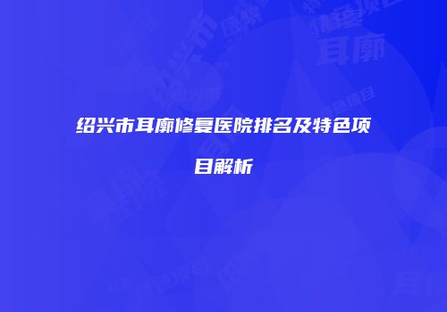 绍兴市耳廓修复医院排名及特色项目解析