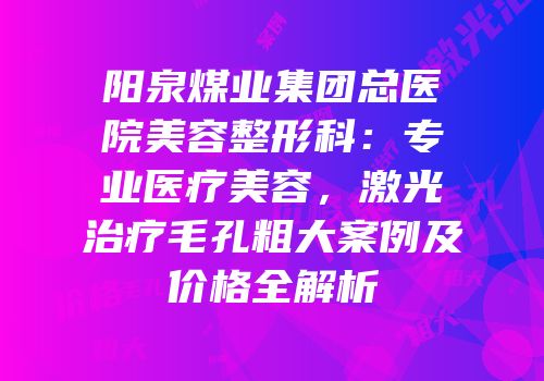 阳泉煤业集团总医院美容整形科：专业医疗美容，激光治疗毛孔粗大案例及价格全解析