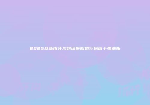 2025阜新市牙沟封闭医院排行榜前十强解析
