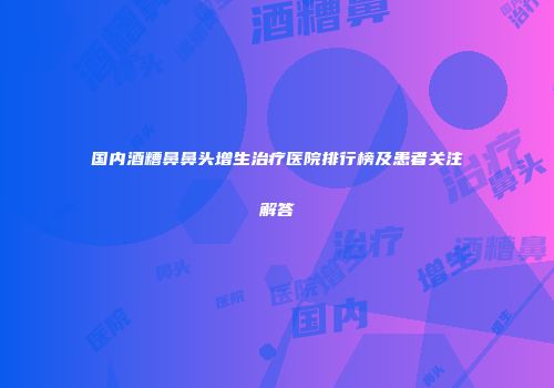国内酒糟鼻鼻头增生治疗医院排行榜及患者关注解答
