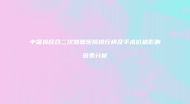 中国鼻综合二次修复医院排行榜及手术价格影响因素分析