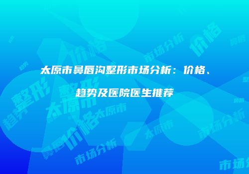 太原市鼻唇沟整形市场分析：价格、趋势及医院医生推荐