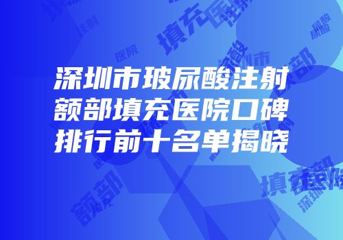 深圳市玻尿酸注射额部填充医院口碑排行前十名单揭晓