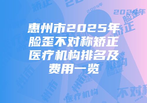 惠州市2025年脸歪不对称矫正医疗机构排名及费用一览
