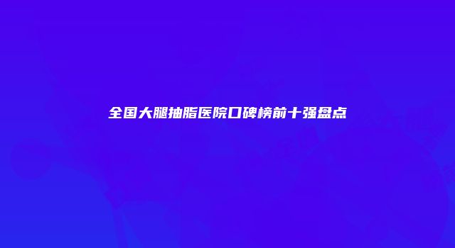 全国大腿抽脂医院口碑榜前十强盘点