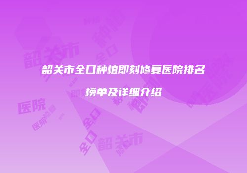 韶关市全口种植即刻修复医院排名榜单及详细介绍