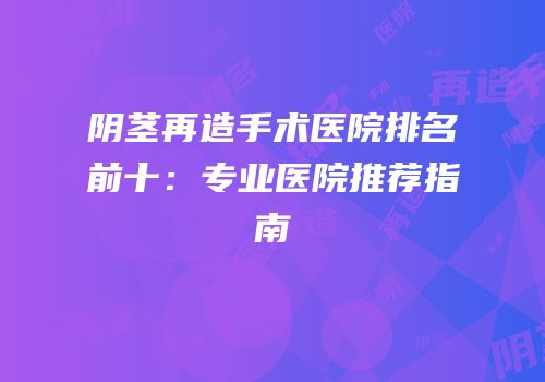 阴茎再造手术医院排名前十：专业医院推荐指南