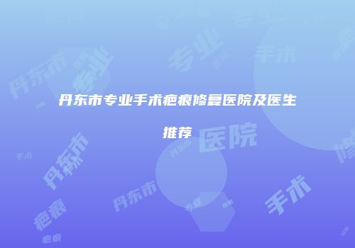 丹东市专业手术疤痕修复医院及医生推荐