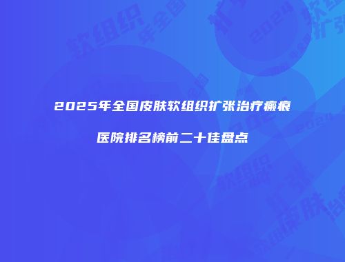 2025年全国皮肤软组织扩张治疗瘢痕医院排名榜前二十佳盘点