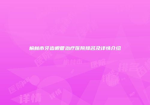 榆林市牙齿根管治疗医院排名及详情介绍
