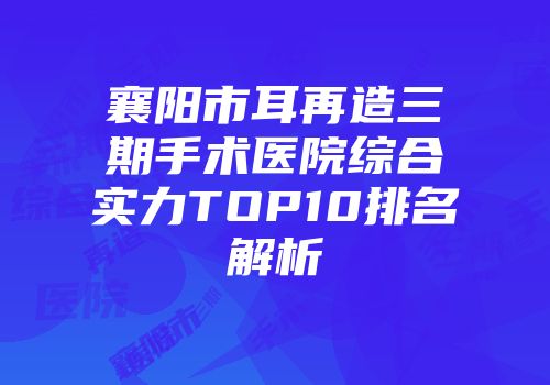 襄阳市耳再造三期手术医院综合实力TOP10排名解析