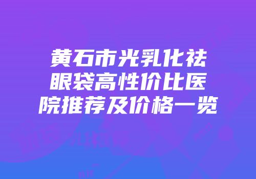 黄石市光乳化祛眼袋高性价比医院推荐及价格一览