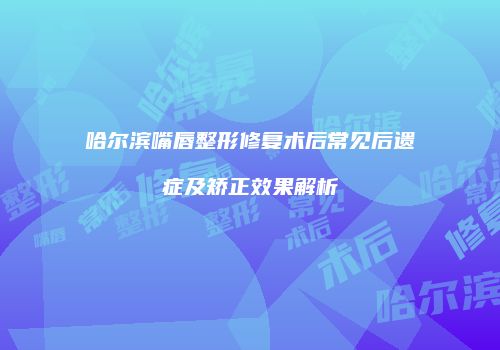 哈尔滨嘴唇整形修复术后常见后遗症及矫正效果解析