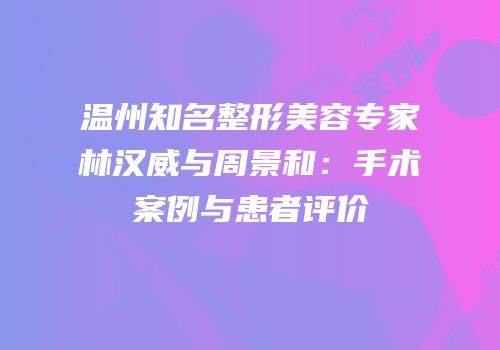 温州知名整形美容专家林汉威与周景和：手术案例与患者评价