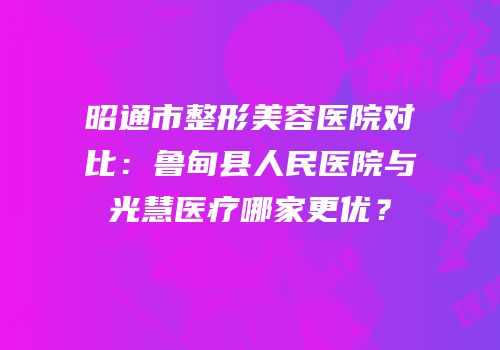 昭通市整形美容医院对比：鲁甸县人民医院与光慧医疗哪家更优？