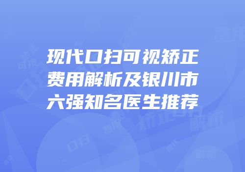 现代口扫可视矫正费用解析及银川市六强知名医生推荐