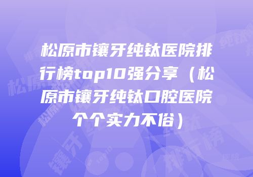 松原市镶牙纯钛医院排行榜top10强分享（松原市镶牙纯钛口腔医院个个实力不俗）
