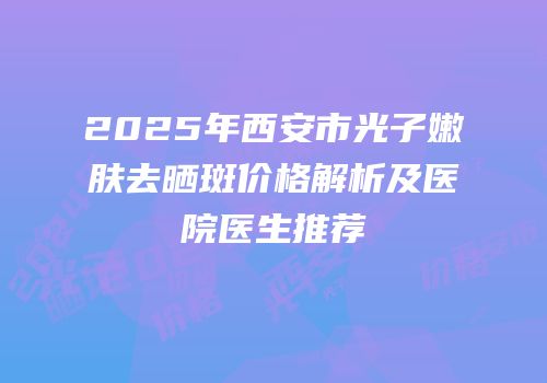 2025年西安市光子嫩肤去晒斑价格解析及医院医生推荐