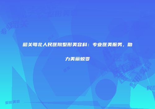 韶关粤北人民医院整形美容科：专业医美服务，助力美丽蜕变