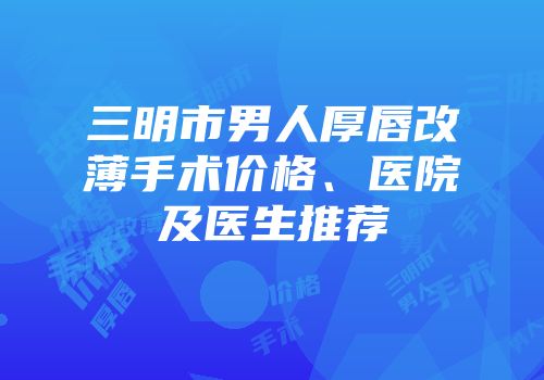 三明市男人厚唇改薄手术价格、医院及医生推荐