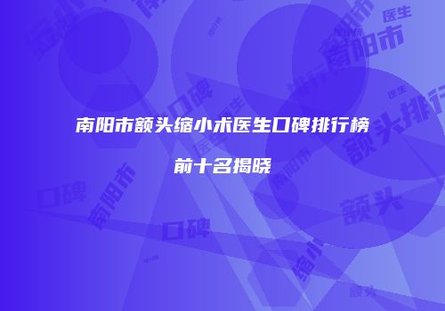 南阳市额头缩小术医生口碑排行榜前十名揭晓