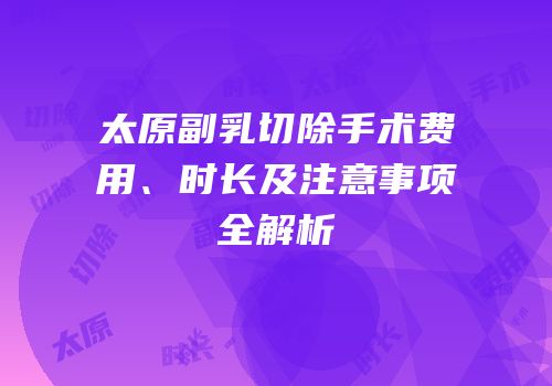 太原副乳切除手术费用、时长及注意事项全解析