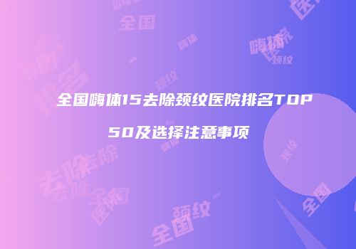 全国嗨体15去除颈纹医院排名TOP50及选择注意事项