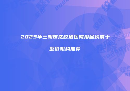 2025年三明市洗纹眉医院排名榜前十整形机构推荐